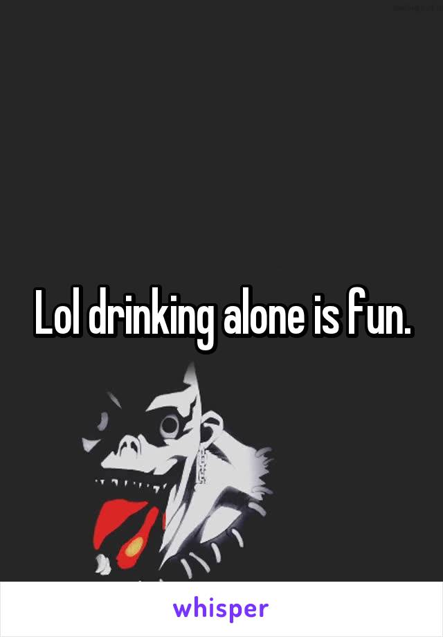 Lol drinking alone is fun.
