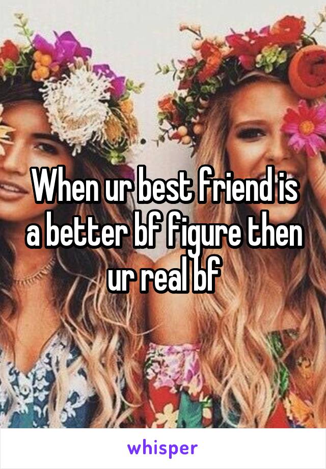 When ur best friend is a better bf figure then ur real bf