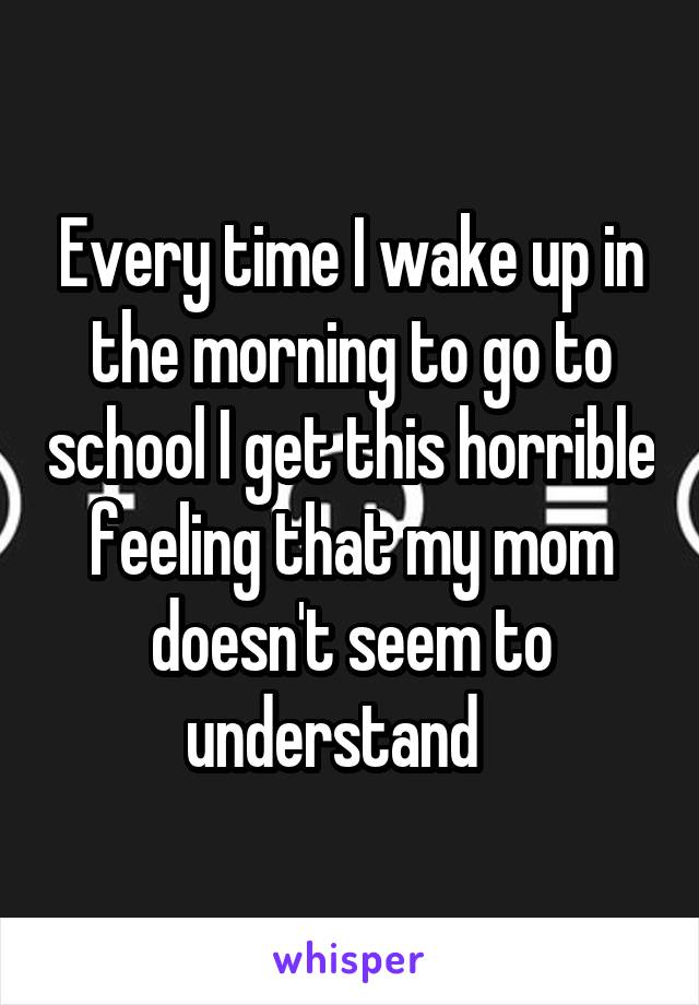 Every time I wake up in the morning to go to school I get this horrible feeling that my mom doesn't seem to understand   