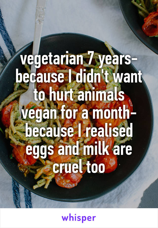 vegetarian 7 years- because I didn't want to hurt animals
vegan for a month- because I realised eggs and milk are cruel too