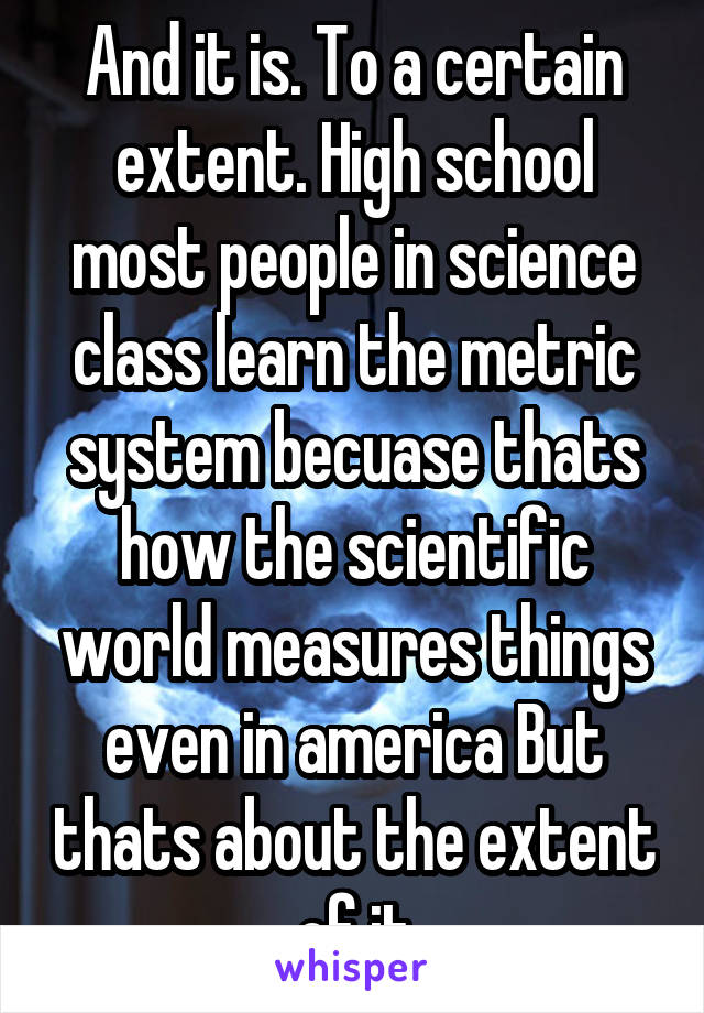 And it is. To a certain extent. High school most people in science class learn the metric system becuase thats how the scientific world measures things even in america But thats about the extent of it