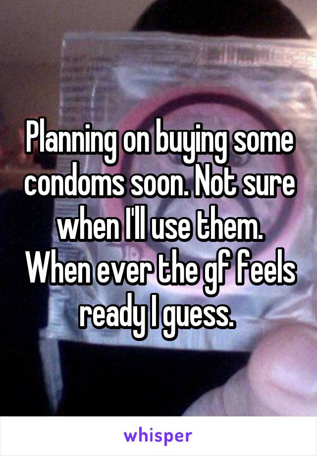 Planning on buying some condoms soon. Not sure when I'll use them. When ever the gf feels ready I guess. 