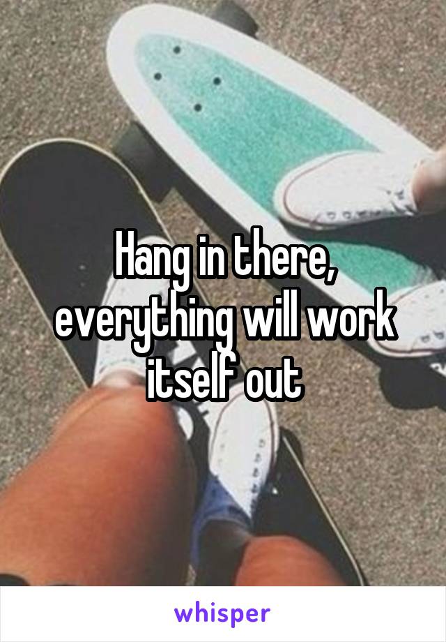 Hang in there, everything will work itself out
