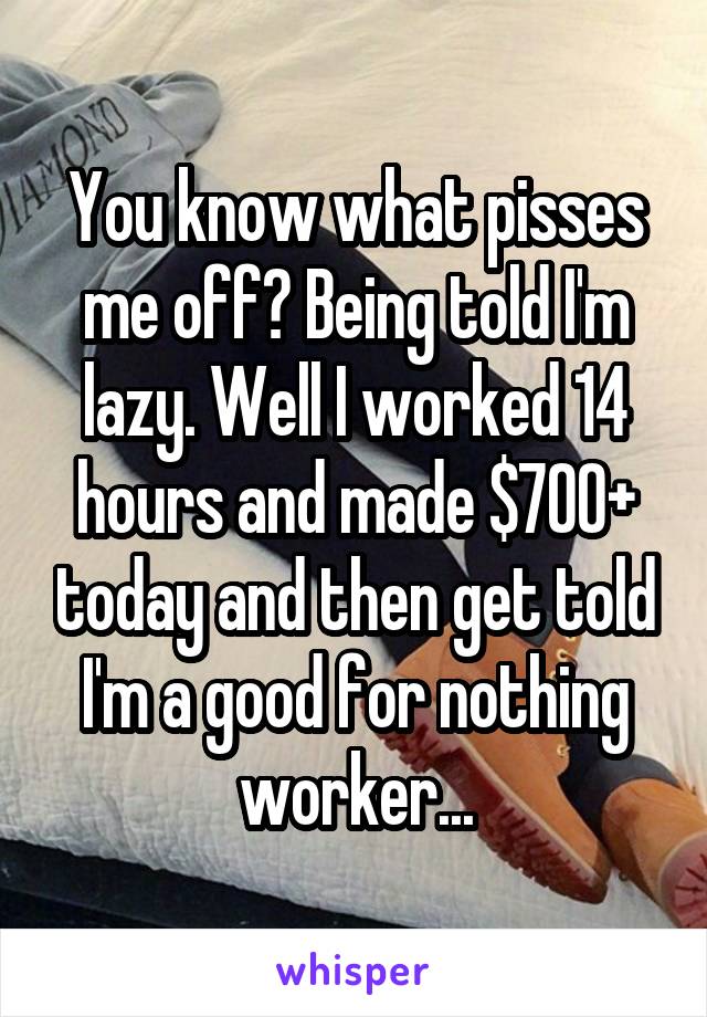You know what pisses me off? Being told I'm lazy. Well I worked 14 hours and made $700+ today and then get told I'm a good for nothing worker...