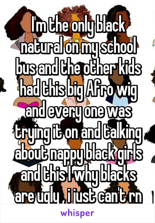 I'm the only black natural on my school bus and the other kids had this big Afro wig and every one was trying it on and talking about nappy black girls and this I why blacks are ugly , i just can't rn