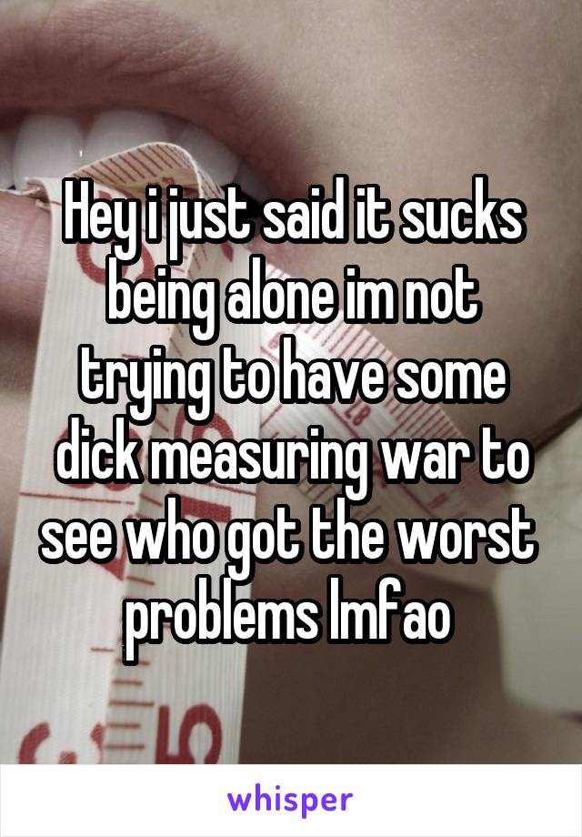 Hey i just said it sucks being alone im not trying to have some dick measuring war to see who got the worst  problems lmfao 