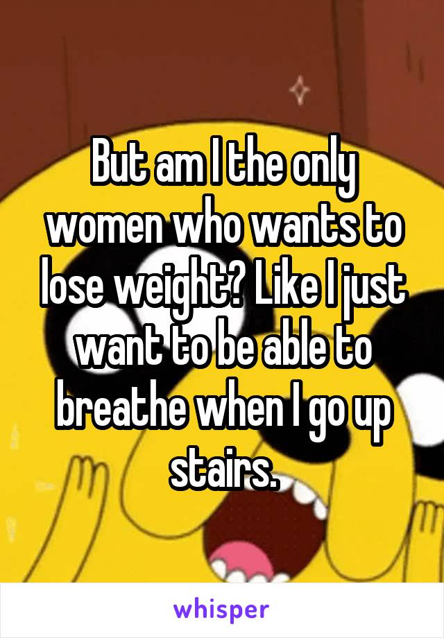 But am I the only women who wants to lose weight? Like I just want to be able to breathe when I go up stairs.