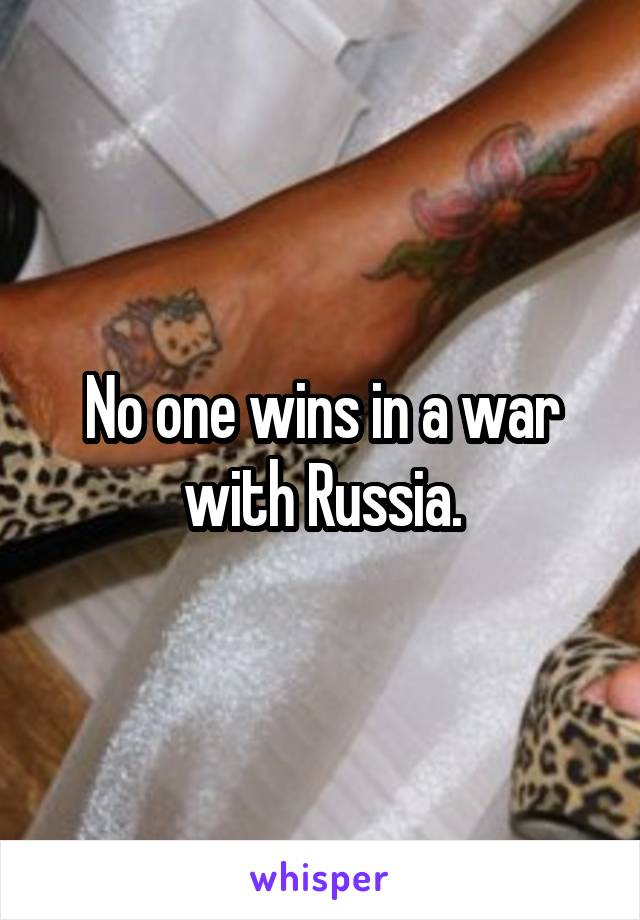 No one wins in a war with Russia.