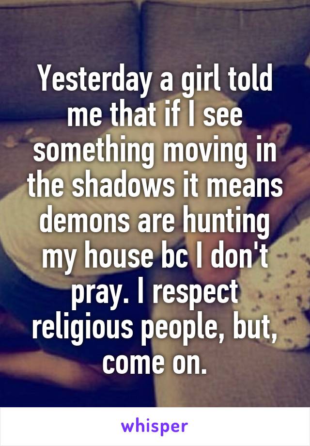Yesterday a girl told me that if I see something moving in the shadows it means demons are hunting my house bc I don't pray. I respect religious people, but, come on.