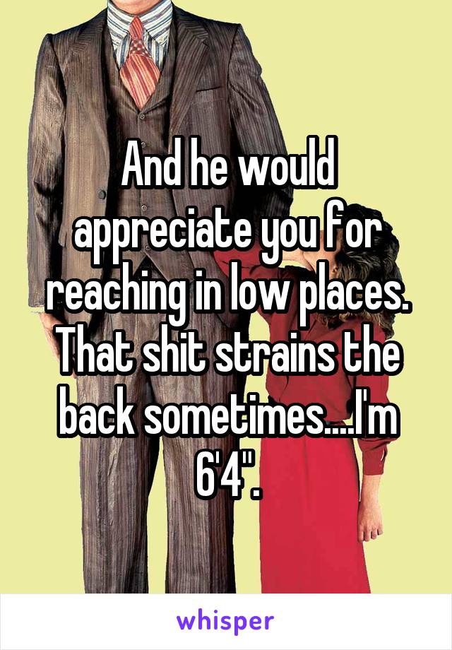 And he would appreciate you for reaching in low places. That shit strains the back sometimes....I'm 6'4".