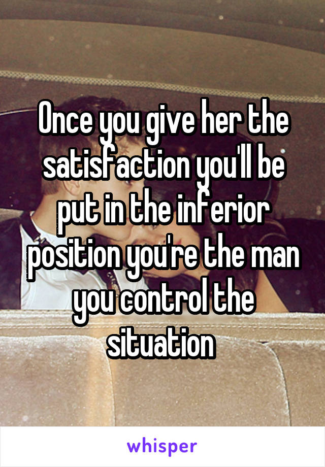 Once you give her the satisfaction you'll be put in the inferior position you're the man you control the situation 