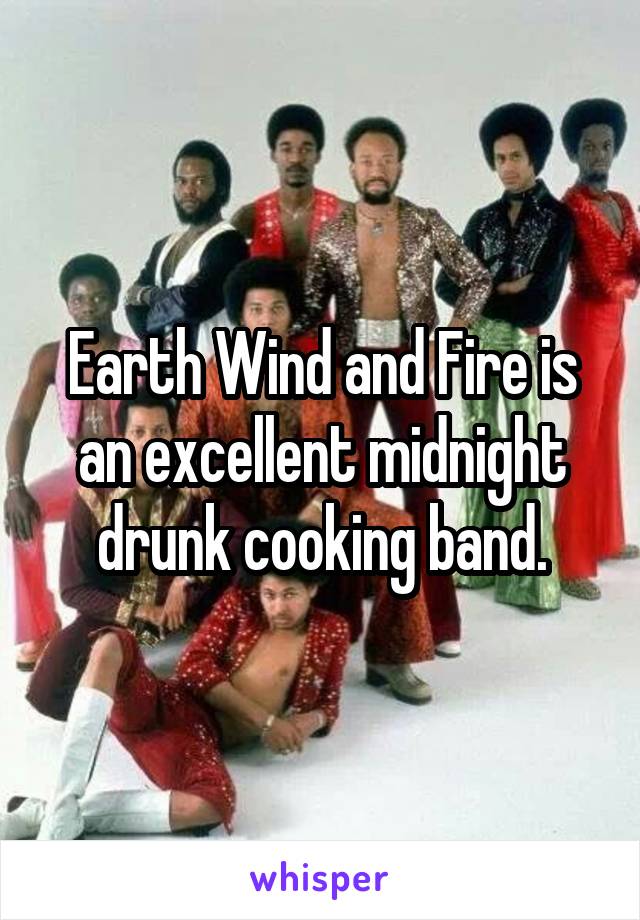 Earth Wind and Fire is an excellent midnight drunk cooking band.