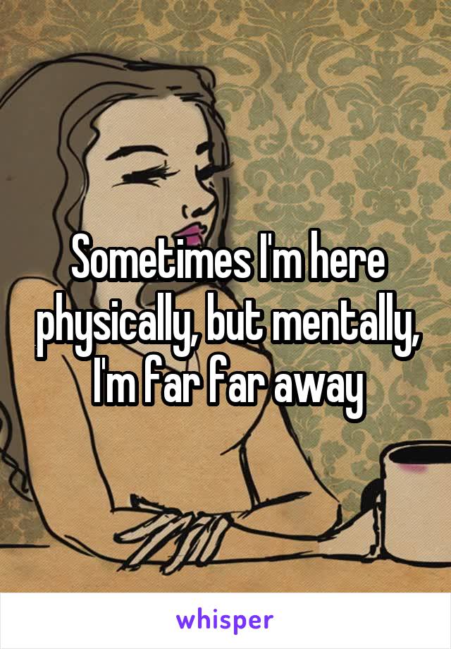 Sometimes I'm here physically, but mentally, I'm far far away