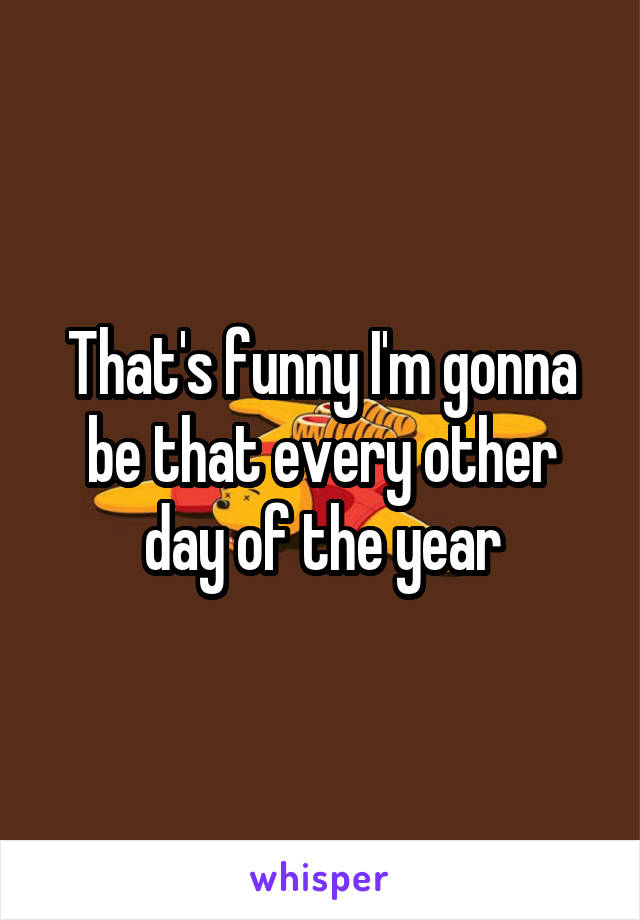 That's funny I'm gonna be that every other day of the year