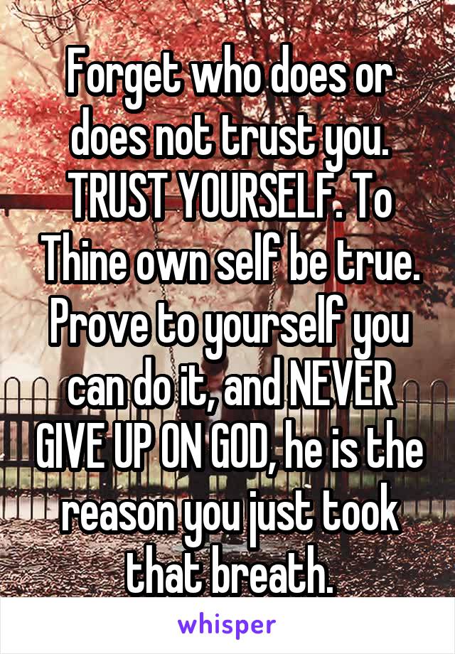 Forget who does or does not trust you. TRUST YOURSELF. To Thine own self be true. Prove to yourself you can do it, and NEVER GIVE UP ON GOD, he is the reason you just took that breath.