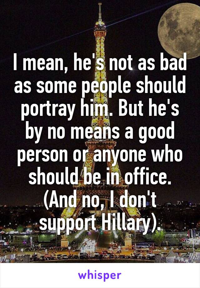 I mean, he's not as bad as some people should portray him. But he's by no means a good person or anyone who should be in office.
(And no, I don't support Hillary).