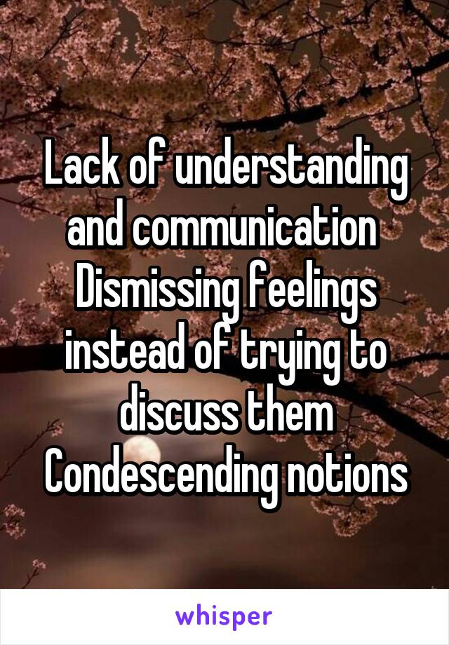 Lack of understanding and communication 
Dismissing feelings instead of trying to discuss them
Condescending notions