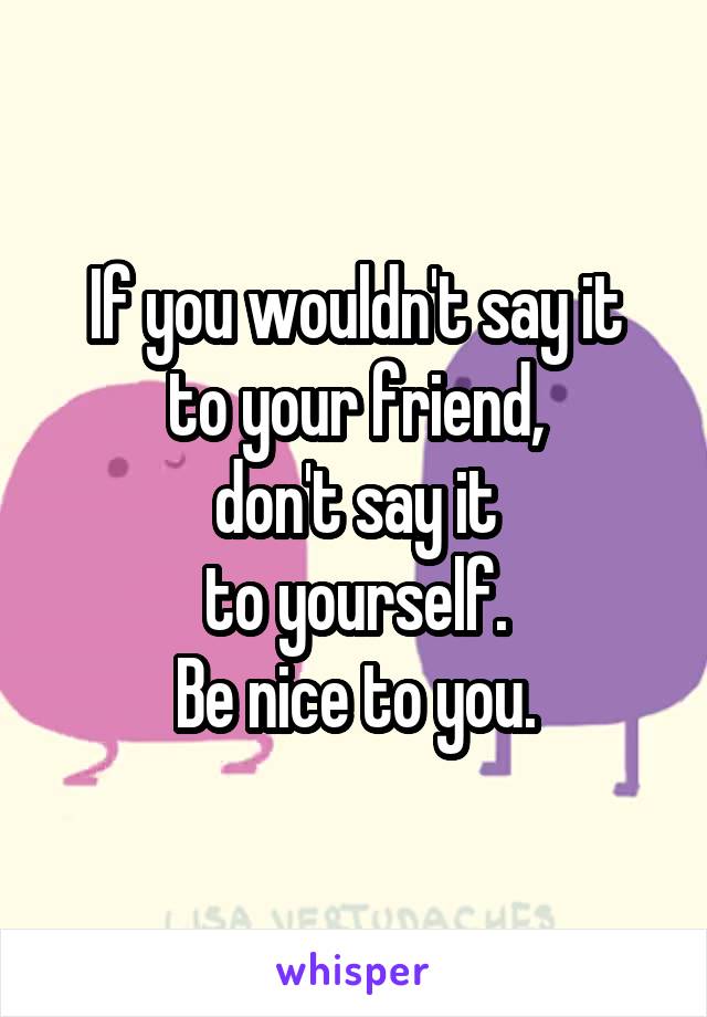 If you wouldn't say it
to your friend,
don't say it
to yourself.
Be nice to you.