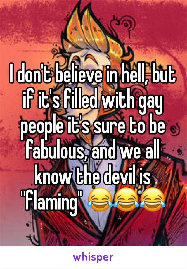 I don't believe in hell, but if it's filled with gay people it's sure to be fabulous, and we all know the devil is "flaming" 😂😂😂