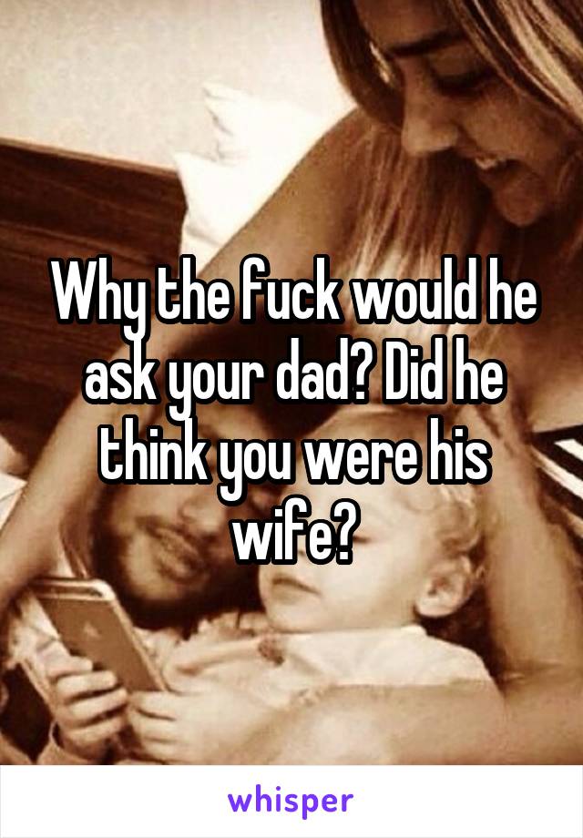 Why the fuck would he ask your dad? Did he think you were his wife?