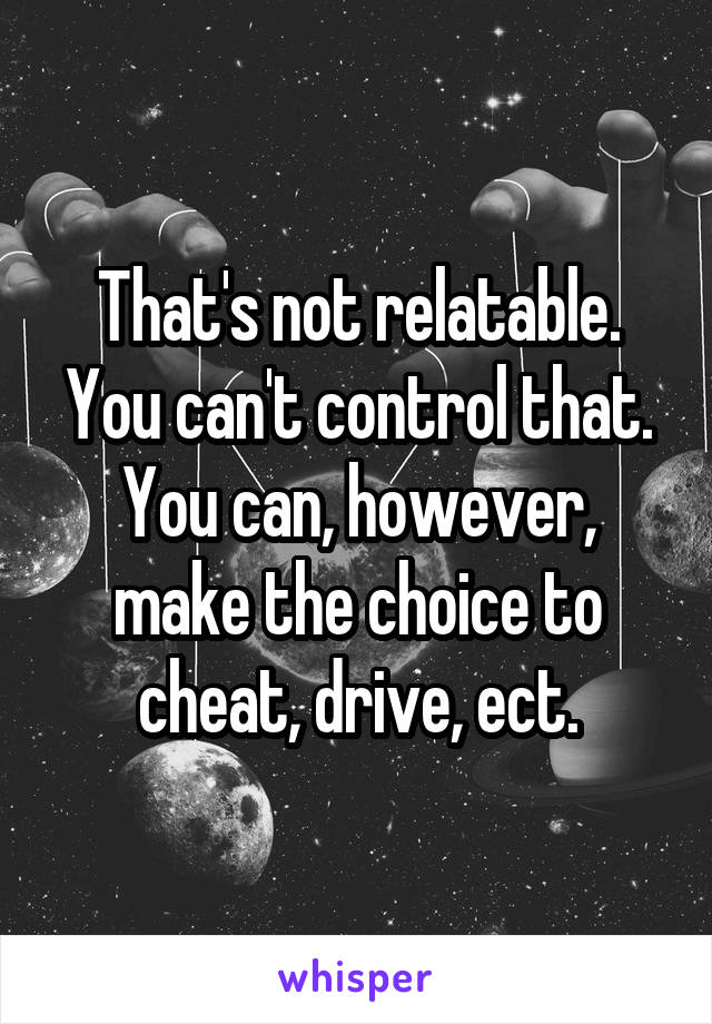 That's not relatable. You can't control that. You can, however, make the choice to cheat, drive, ect.