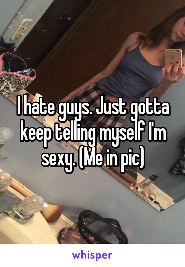 I hate guys. Just gotta keep telling myself I'm sexy. (Me in pic)
