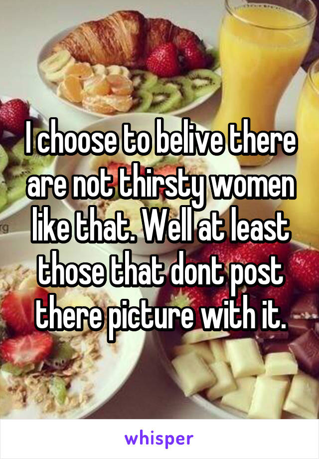 I choose to belive there are not thirsty women like that. Well at least those that dont post there picture with it.