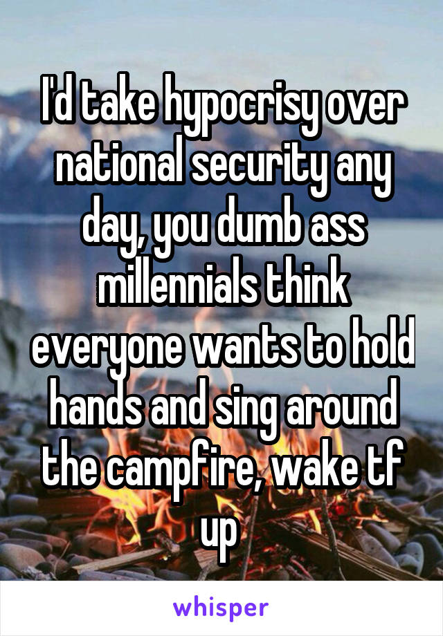I'd take hypocrisy over national security any day, you dumb ass millennials think everyone wants to hold hands and sing around the campfire, wake tf up 