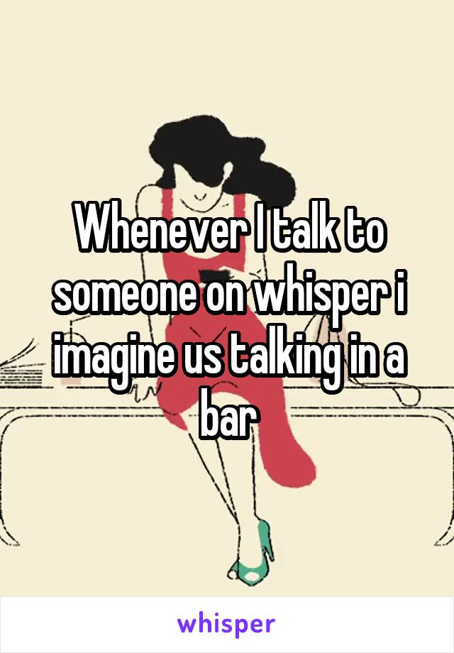 Whenever I talk to someone on whisper i imagine us talking in a bar