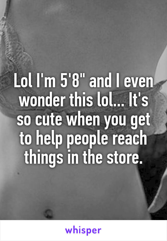 Lol I'm 5'8" and I even wonder this lol... It's so cute when you get to help people reach things in the store.