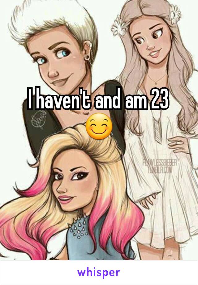 I haven't and am 23 😊