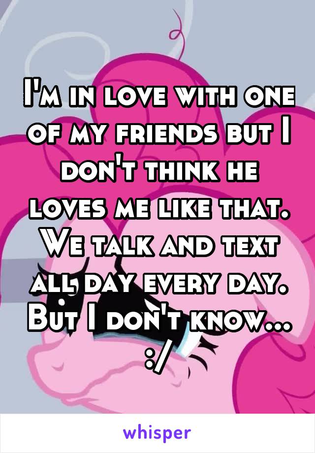 I'm in love with one of my friends but I don't think he loves me like that. We talk and text all day every day. But I don't know... :/