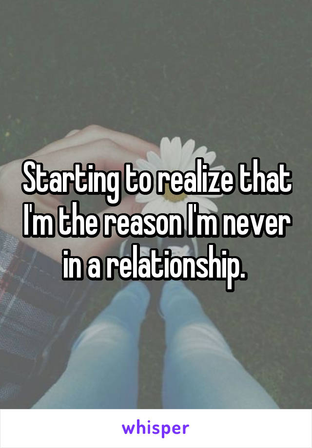 Starting to realize that I'm the reason I'm never in a relationship. 
