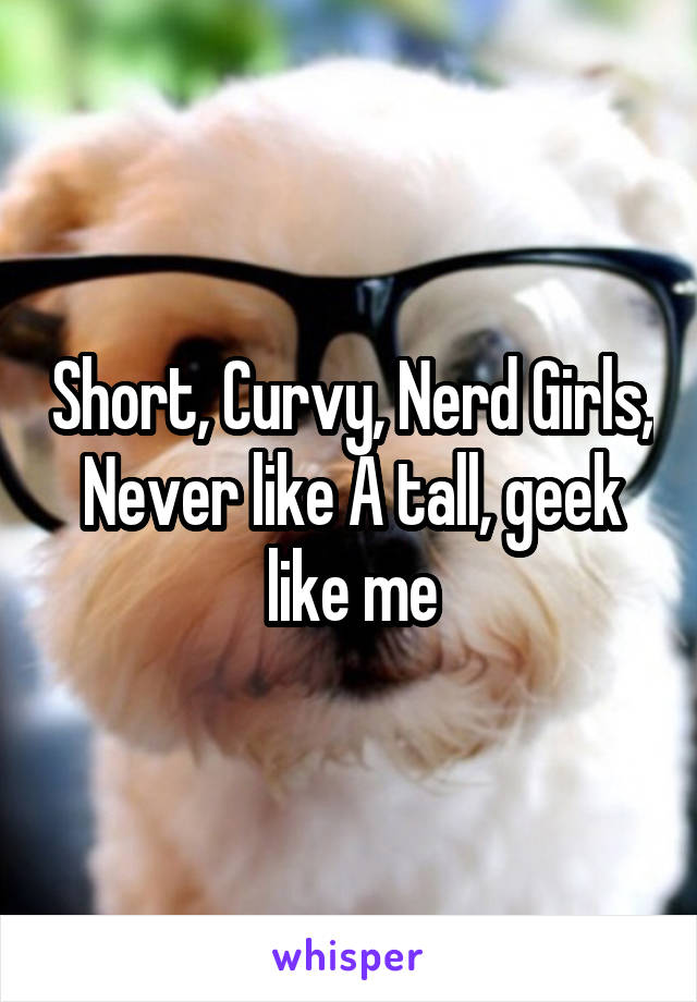 Short, Curvy, Nerd Girls, Never like A tall, geek like me