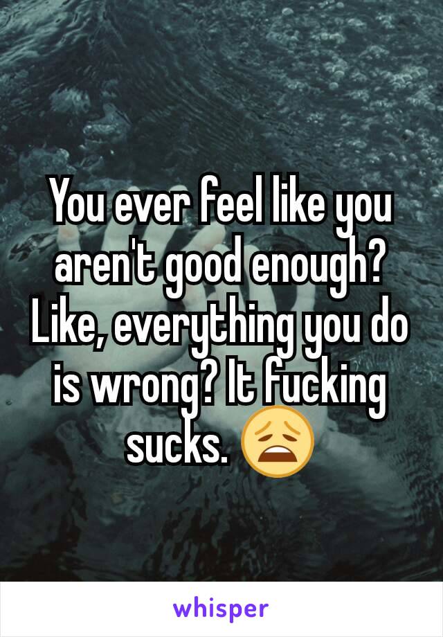 You ever feel like you aren't good enough? Like, everything you do is wrong? It fucking sucks. 😩
