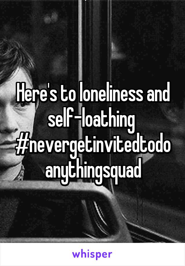 Here's to loneliness and self-loathing 
#nevergetinvitedtodoanythingsquad