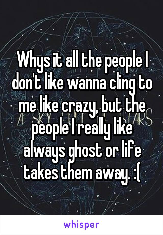 Whys it all the people I don't like wanna cling to me like crazy, but the people I really like always ghost or life takes them away. :(