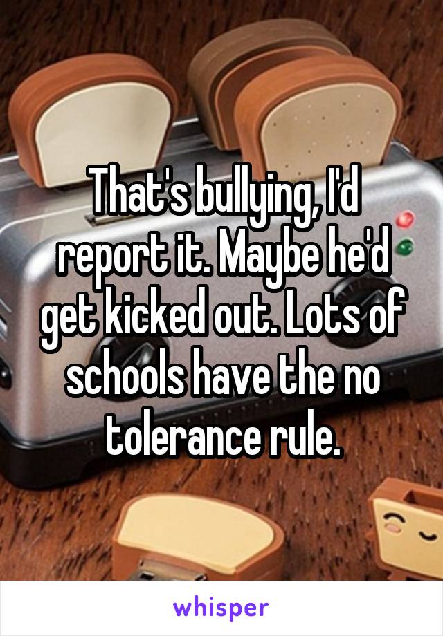 That's bullying, I'd report it. Maybe he'd get kicked out. Lots of schools have the no tolerance rule.