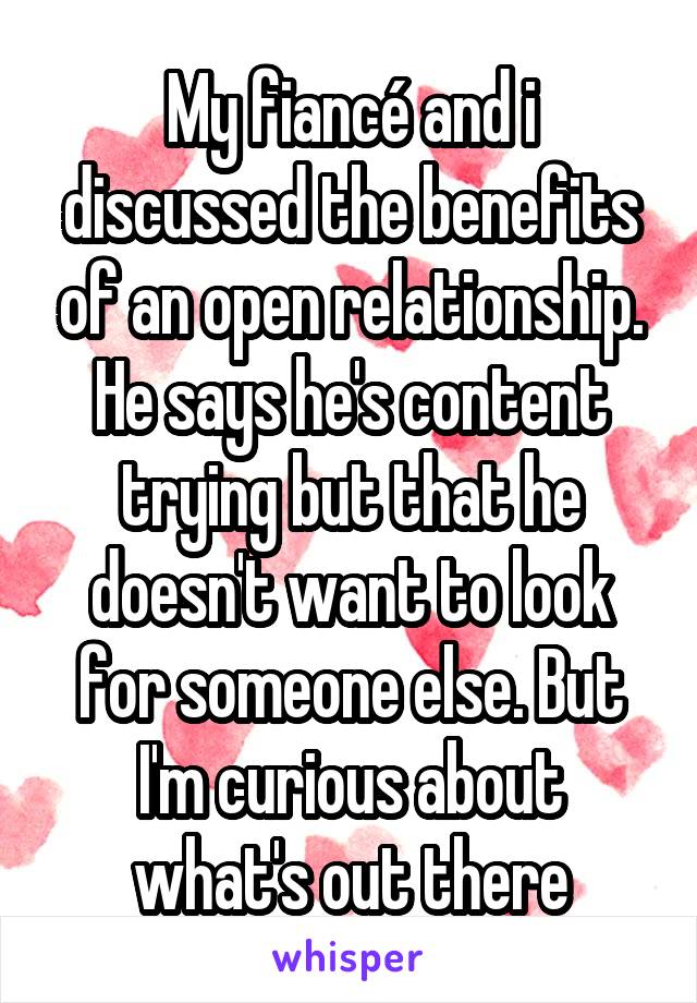 My fiancé and i discussed the benefits of an open relationship. He says he's content trying but that he doesn't want to look for someone else. But I'm curious about what's out there