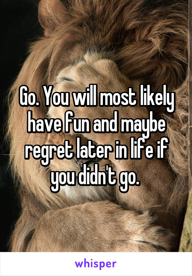Go. You will most likely have fun and maybe regret later in life if you didn't go. 