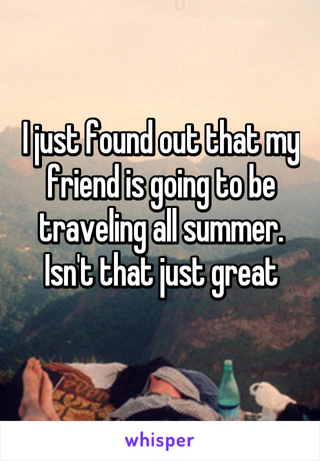 I just found out that my friend is going to be traveling all summer. Isn't that just great
