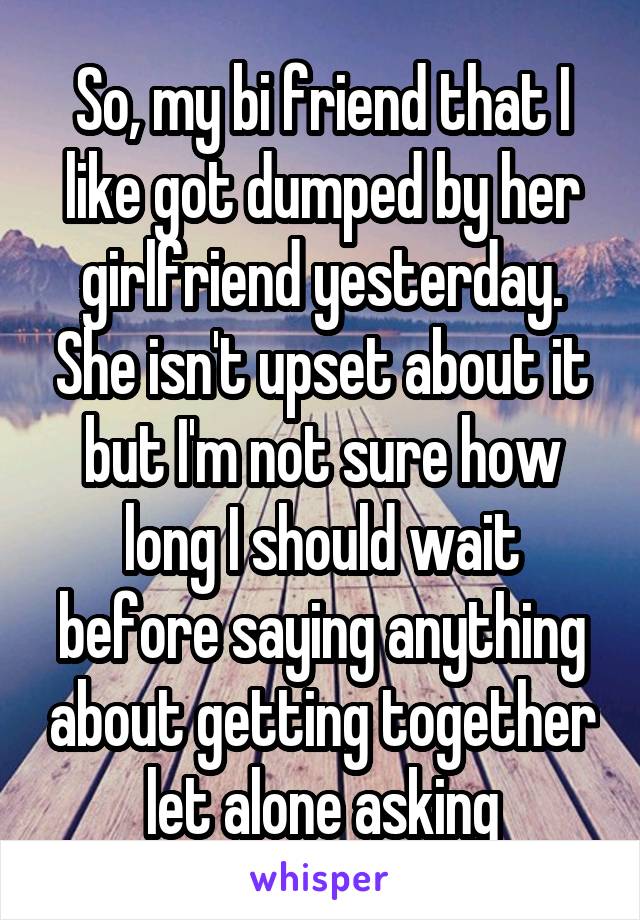 So, my bi friend that I like got dumped by her girlfriend yesterday. She isn't upset about it but I'm not sure how long I should wait before saying anything about getting together let alone asking