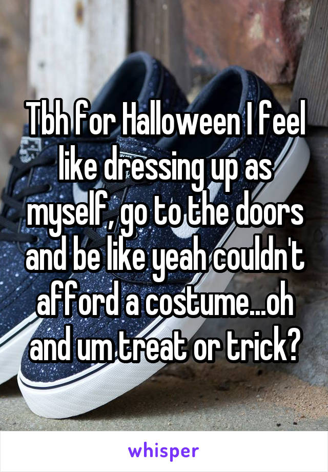 Tbh for Halloween I feel like dressing up as myself, go to the doors and be like yeah couldn't afford a costume...oh and um treat or trick?