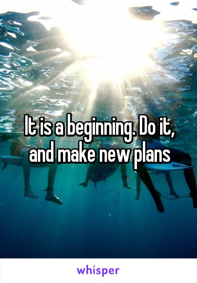 It is a beginning. Do it, and make new plans
