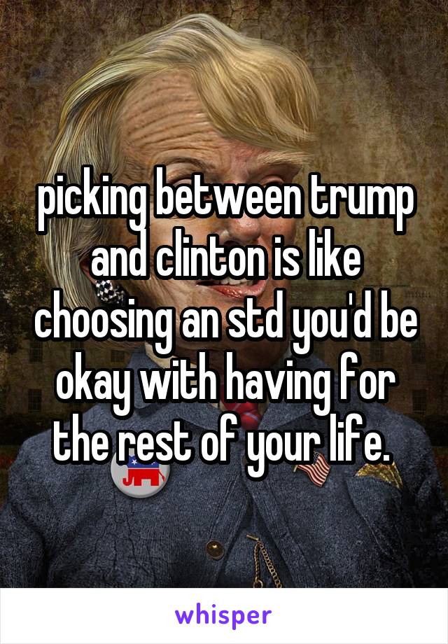 picking between trump and clinton is like choosing an std you'd be okay with having for the rest of your life. 