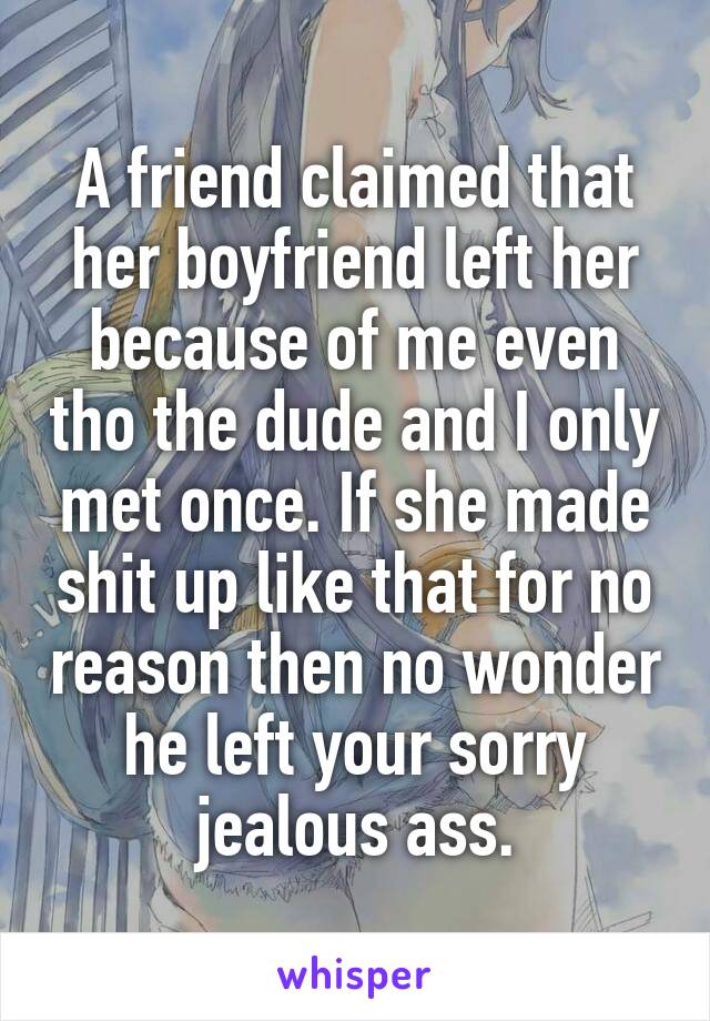 A friend claimed that her boyfriend left her because of me even tho the dude and I only met once. If she made shit up like that for no reason then no wonder he left your sorry jealous ass.