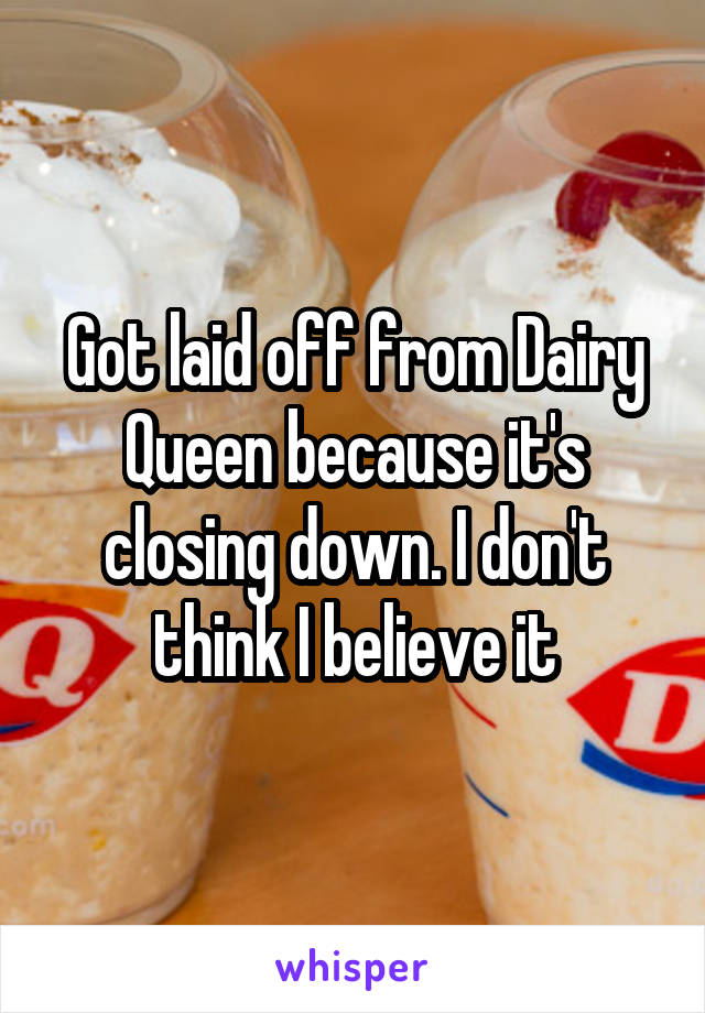 Got laid off from Dairy Queen because it's closing down. I don't think I believe it