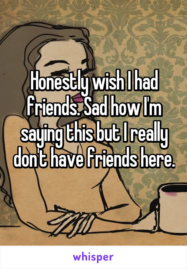 Honestly wish I had friends. Sad how I'm saying this but I really don't have friends here. 