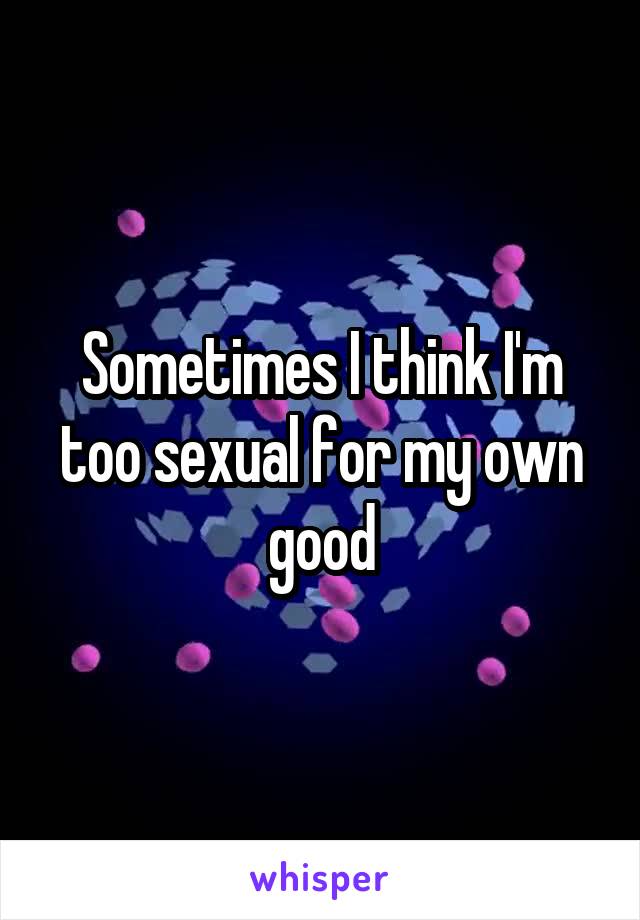 Sometimes I think I'm too sexual for my own good