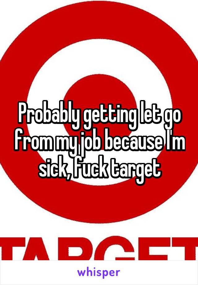 Probably getting let go from my job because I'm sick, fuck target